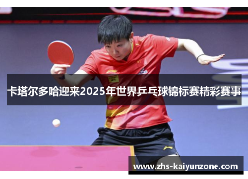 卡塔尔多哈迎来2025年世界乒乓球锦标赛精彩赛事